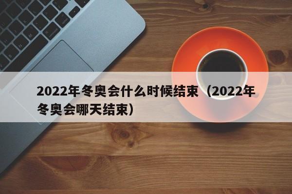 2022年冬奥会什么时候结束（2022年冬奥会哪天结束）