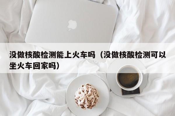 没做核酸检测能上火车吗（没做核酸检测可以坐火车回家吗）