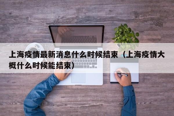 上海疫情最新消息什么时候结束（上海疫情大概什么时候能结束）