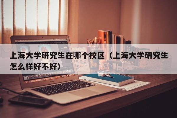 上海大学研究生在哪个校区（上海大学研究生怎么样好不好）