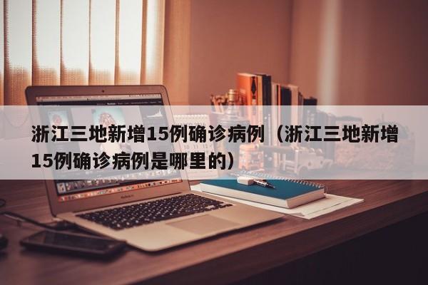 浙江三地新增15例确诊病例（浙江三地新增15例确诊病例是哪里的）