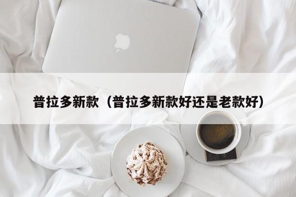 普拉多新款（普拉多新款好还是老款好）
