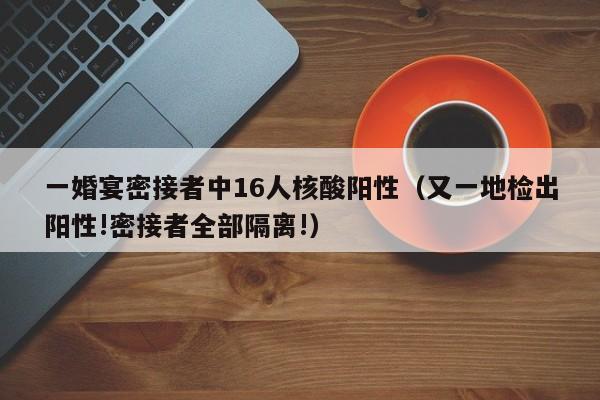 一婚宴密接者中16人核酸阳性（又一地检出阳性!密接者全部隔离!）