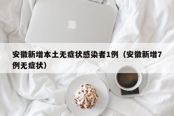 安徽新增本土无症状感染者1例（安徽新增7例无症状）