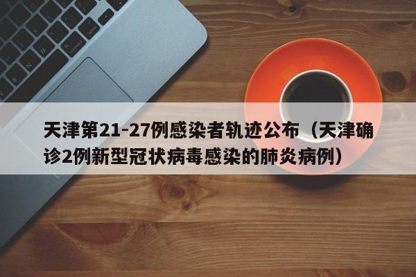 天津第21-27例感染者轨迹公布（天津确诊2例新型冠状病毒感染的肺炎病例）