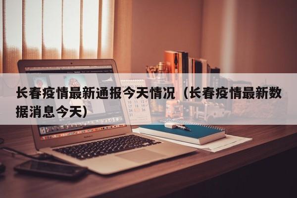 长春疫情最新通报今天情况（长春疫情最新数据消息今天）