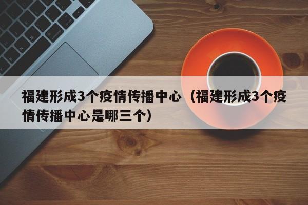 福建形成3个疫情传播中心（福建形成3个疫情传播中心是哪三个）