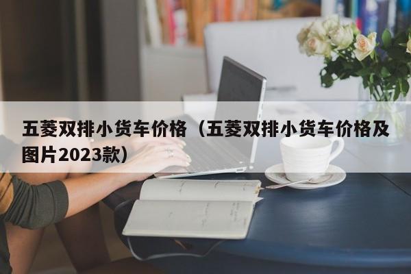 五菱双排小货车价格（五菱双排小货车价格及图片2023款）