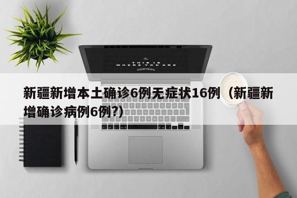 新疆新增本土确诊6例无症状16例（新疆新增确诊病例6例?）