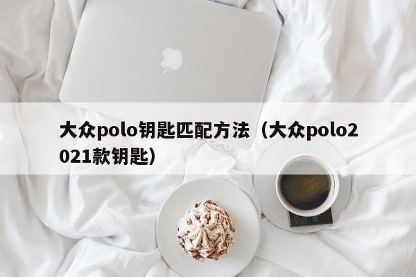 大众polo钥匙匹配方法（大众polo2021款钥匙）