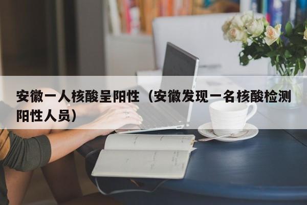 安徽一人核酸呈阳性（安徽发现一名核酸检测阳性人员）