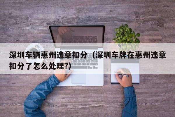深圳车辆惠州违章扣分（深圳车牌在惠州违章扣分了怎么处理?）