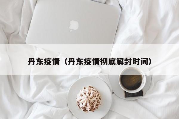 丹东疫情（丹东疫情彻底解封时间）