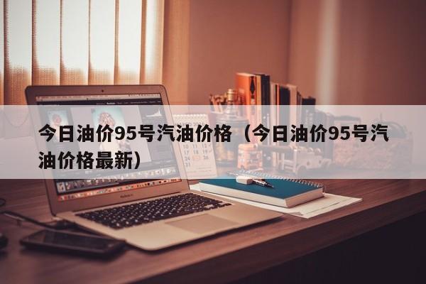 今日油价95号汽油价格（今日油价95号汽油价格最新）