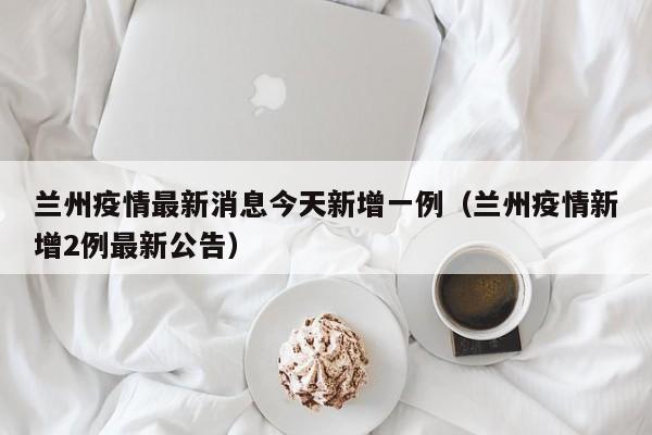 兰州疫情最新消息今天新增一例（兰州疫情新增2例最新公告）