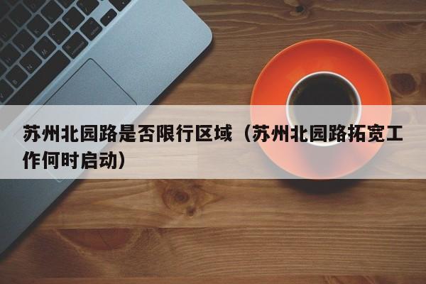 苏州北园路是否限行区域（苏州北园路拓宽工作何时启动）