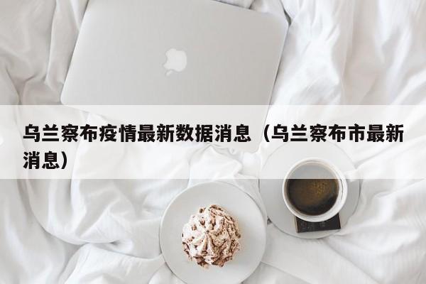 乌兰察布疫情最新数据消息（乌兰察布市最新消息）