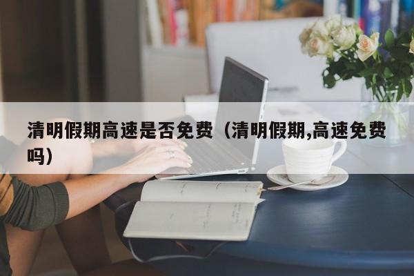 清明假期高速是否免费（清明假期,高速免费吗）
