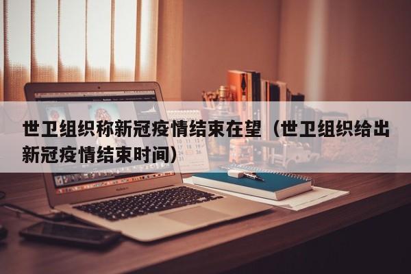世卫组织称新冠疫情结束在望（世卫组织给出新冠疫情结束时间）