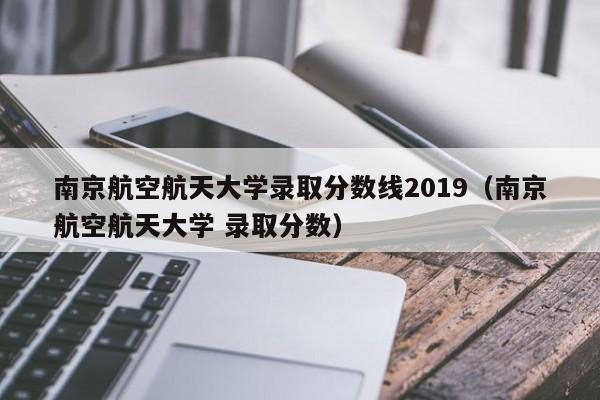 南京航空航天大学录取分数线2019（南京航空航天大学 录取分数）