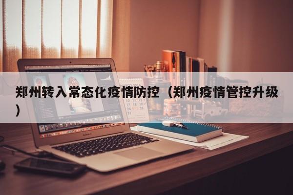 郑州转入常态化疫情防控（郑州疫情管控升级）