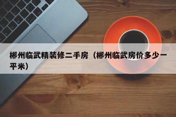 郴州临武精装修二手房（郴州临武房价多少一平米）