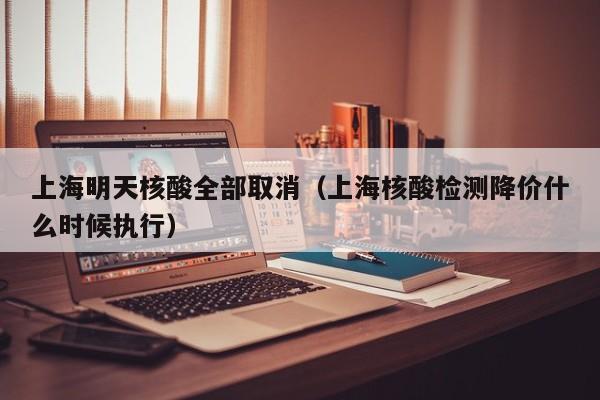 上海明天核酸全部取消（上海核酸检测降价什么时候执行）