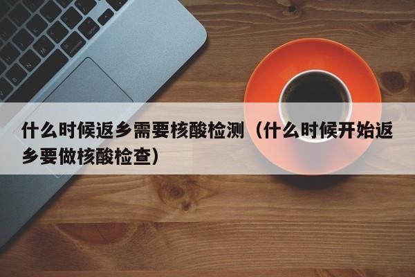 什么时候返乡需要核酸检测（什么时候开始返乡要做核酸检查）