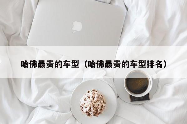 哈佛最贵的车型（哈佛最贵的车型排名）