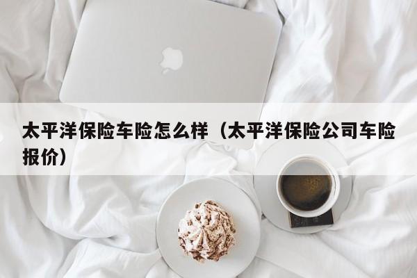 太平洋保险车险怎么样（太平洋保险公司车险报价）