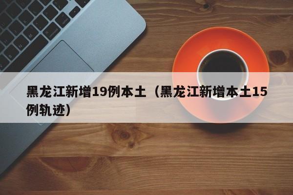 黑龙江新增19例本土（黑龙江新增本土15例轨迹）