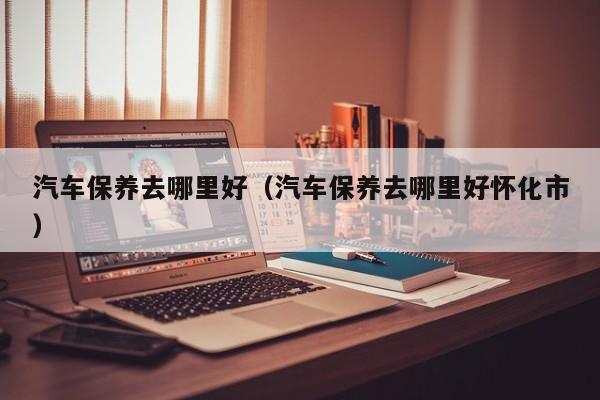 汽车保养去哪里好（汽车保养去哪里好怀化市）
