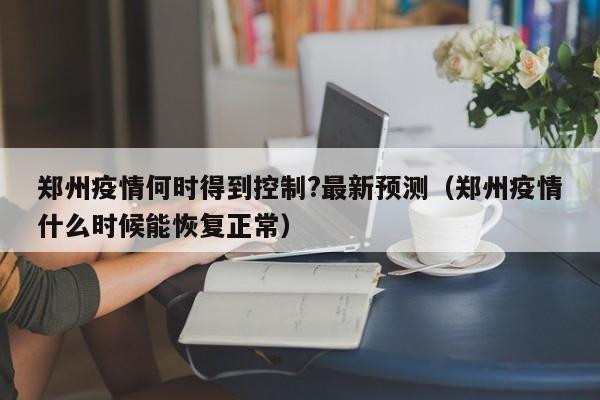 郑州疫情何时得到控制?最新预测（郑州疫情什么时候能恢复正常）