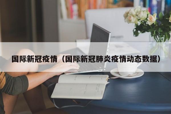 国际新冠疫情（国际新冠肺炎疫情动态数据）