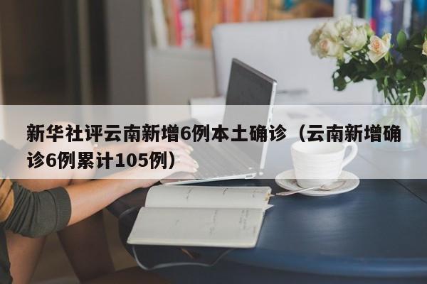 新华社评云南新增6例本土确诊（云南新增确诊6例累计105例）