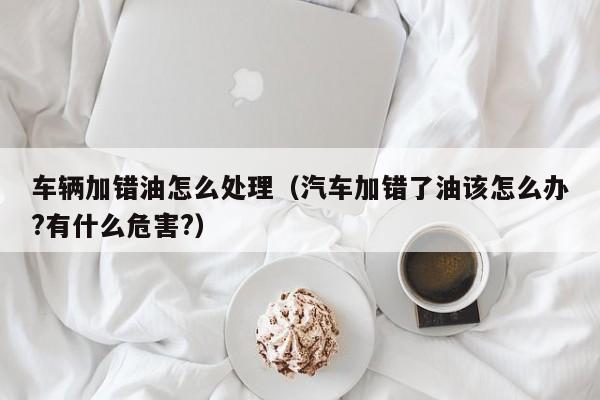 车辆加错油怎么处理（汽车加错了油该怎么办?有什么危害?）