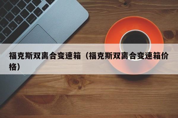 福克斯双离合变速箱（福克斯双离合变速箱价格）