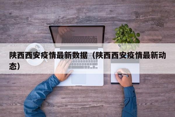 陕西西安疫情最新数据（陕西西安疫情最新动态）