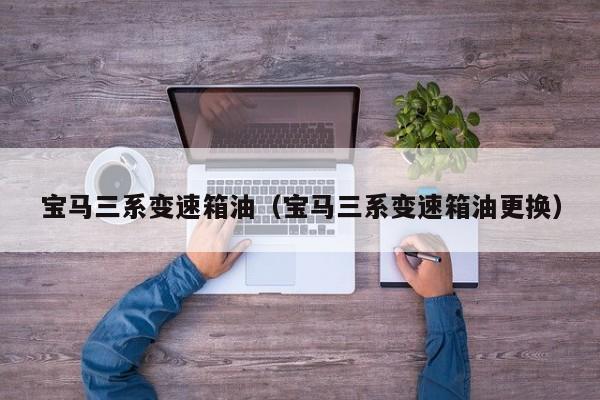 宝马三系变速箱油（宝马三系变速箱油更换）