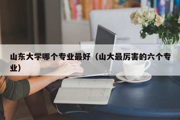 山东大学哪个专业最好（山大最厉害的六个专业）