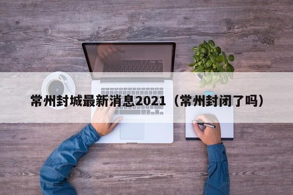 常州封城最新消息2021（常州封闭了吗）