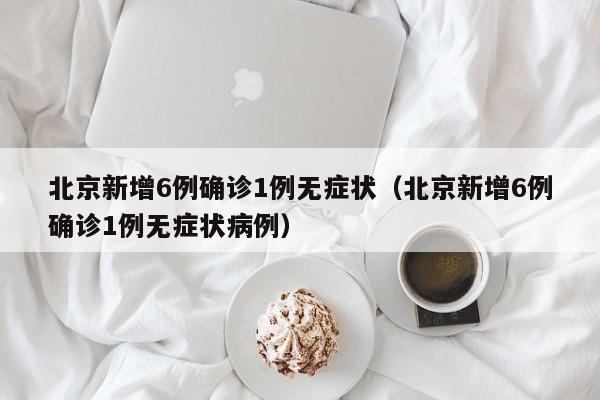 北京新增6例确诊1例无症状（北京新增6例确诊1例无症状病例）