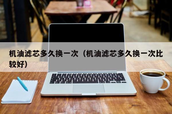 机油滤芯多久换一次（机油滤芯多久换一次比较好）