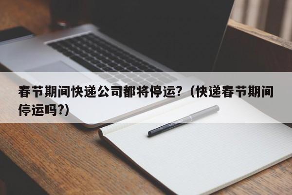 春节期间快递公司都将停运?（快递春节期间停运吗?）