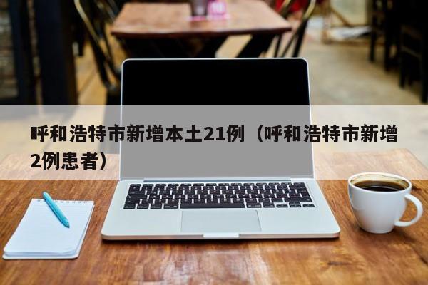 呼和浩特市新增本土21例（呼和浩特市新增2例患者）