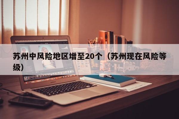 苏州中风险地区增至20个（苏州现在风险等级）