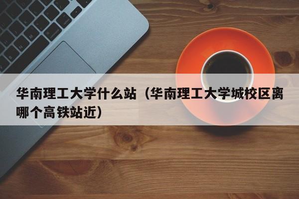 华南理工大学什么站（华南理工大学城校区离哪个高铁站近）