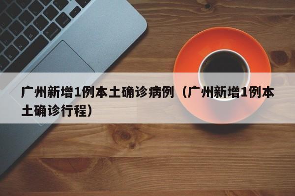 广州新增1例本土确诊病例（广州新增1例本土确诊行程）