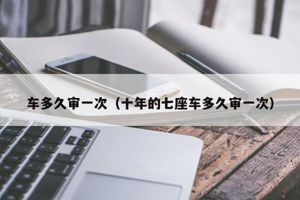 车多久审一次（十年的七座车多久审一次）