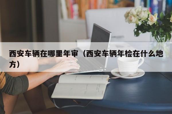 西安车辆在哪里年审（西安车辆年检在什么地方）